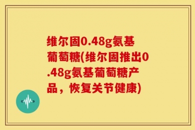 维尔固0.48g氨基葡萄糖(维尔固推出0.48g氨基葡萄糖产品，恢复关节健康)