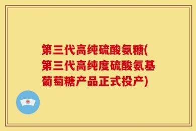 第三代高纯硫酸氨糖(第三代高纯度硫酸氨基葡萄糖产品正式投产)