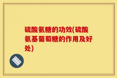 硫酸氨糖的功效(硫酸氨基葡萄糖的作用及好处)
