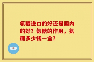 氨糖进口的好还是国内的好？氨糖的作用，氨糖多少钱一盒？