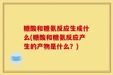 糖酸和糖氨反应生成什么(糖酸和糖氨反应产生的产物是什么？)