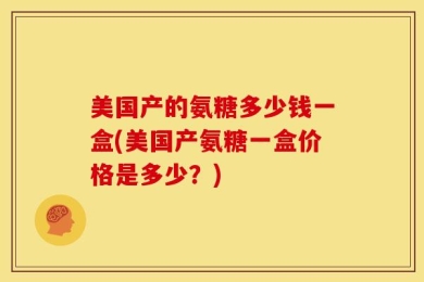 美国产的氨糖多少钱一盒(美国产氨糖一盒价格是多少？)