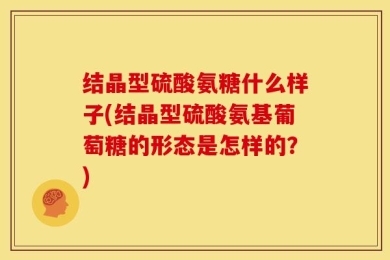 结晶型硫酸氨糖什么样子(结晶型硫酸氨基葡萄糖的形态是怎样的？)