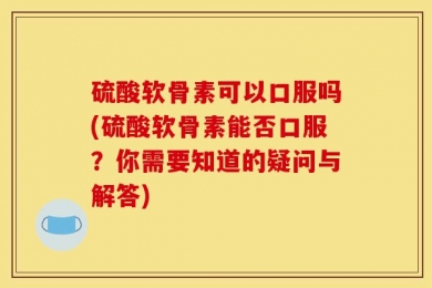 硫酸软骨素可以口服吗(硫酸软骨素能否口服？你需要知道的疑问与解答)