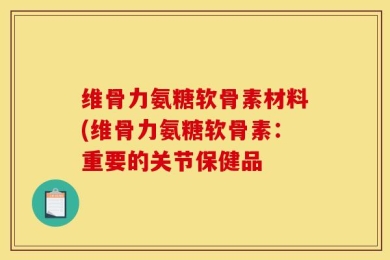 维骨力氨糖软骨素材料(维骨力氨糖软骨素：重要的关节保健品