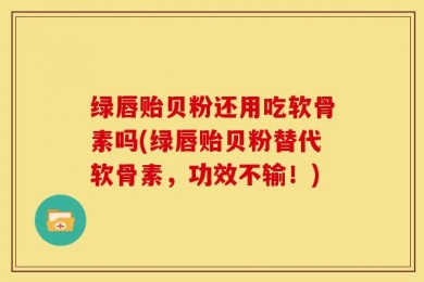 绿唇贻贝粉还用吃软骨素吗(绿唇贻贝粉替代软骨素，功效不输！)