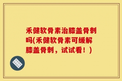 禾健软骨素治膝盖骨刺吗(禾健软骨素可缓解膝盖骨刺，试试看！)