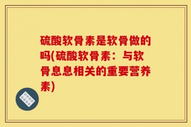 硫酸软骨素是软骨做的吗(硫酸软骨素：与软骨息息相关的重要营养素)