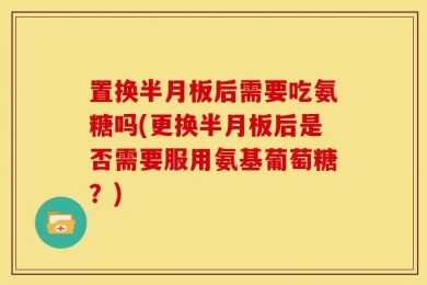 置换半月板后需要吃氨糖吗(更换半月板后是否需要服用氨基葡萄糖？)