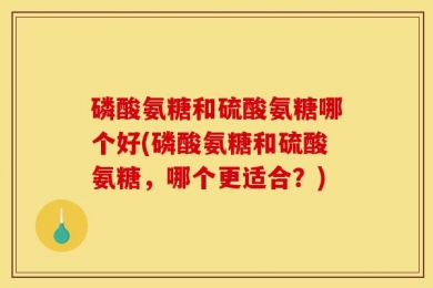 磷酸氨糖和硫酸氨糖哪个好(磷酸氨糖和硫酸氨糖，哪个更适合？)