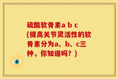 硫酸软骨素a b c(提高关节灵活性的软骨素分为a、b、c三种，你知道吗？)