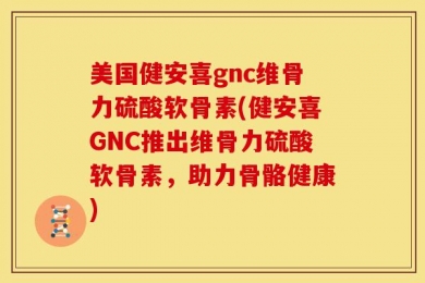 美国健安喜gnc维骨力硫酸软骨素(健安喜GNC推出维骨力硫酸软骨素，助力骨骼健康)