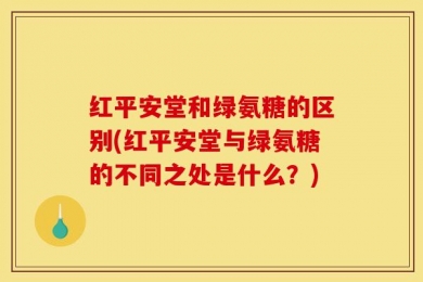 红平安堂和绿氨糖的区别(红平安堂与绿氨糖的不同之处是什么？)