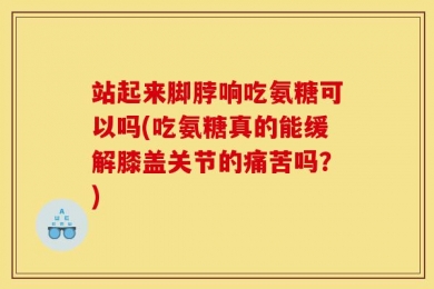 站起来脚脖响吃氨糖可以吗(吃氨糖真的能缓解膝盖关节的痛苦吗？)
