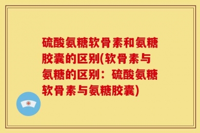 硫酸氨糖软骨素和氨糖胶囊的区别(软骨素与氨糖的区别：硫酸氨糖软骨素与氨糖胶囊)