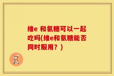 维e 和氨糖可以一起吃吗(维e和氨糖能否同时服用？)