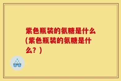 紫色瓶装的氨糖是什么(紫色瓶装的氨糖是什么？)