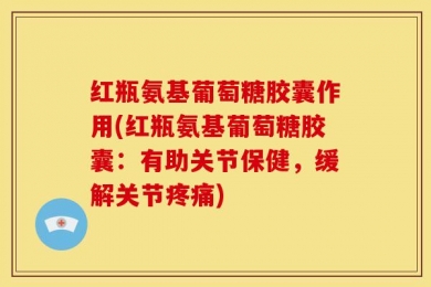 红瓶氨基葡萄糖胶囊作用(红瓶氨基葡萄糖胶囊：有助关节保健，缓解关节疼痛)