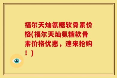 福尔天灿氨糖软骨素价格(福尔天灿氨糖软骨素价格优惠，速来抢购！)