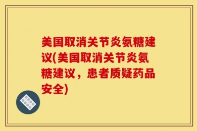 美国取消关节炎氨糖建议(美国取消关节炎氨糖建议，患者质疑药品安全)