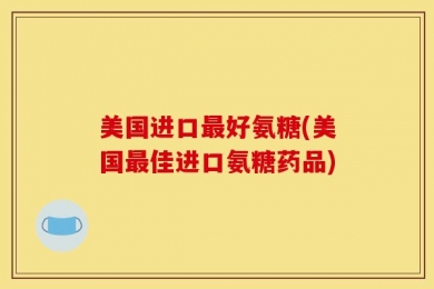 美国进口最好氨糖(美国最佳进口氨糖药品)