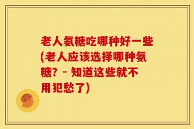 老人氨糖吃哪种好一些(老人应该选择哪种氨糖？- 知道这些就不用犯愁了)