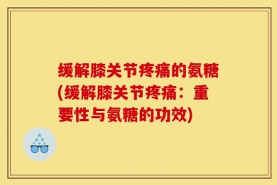 缓解膝关节疼痛的氨糖(缓解膝关节疼痛：重要性与氨糖的功效)