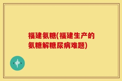 福建氨糖(福建生产的氨糖解糖尿病难题)