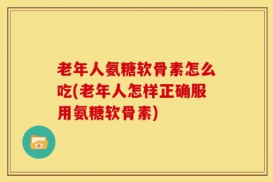 老年人氨糖软骨素怎么吃(老年人怎样正确服用氨糖软骨素)