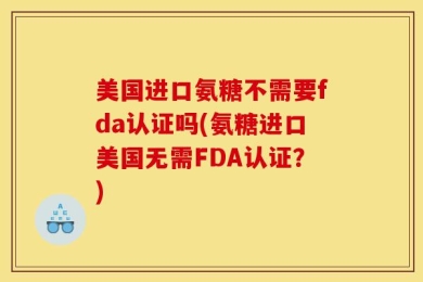 美国进口氨糖不需要fda认证吗(氨糖进口美国无需FDA认证？)
