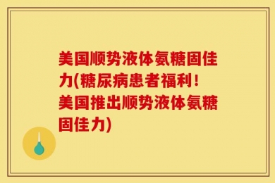 美国顺势液体氨糖固佳力(糖尿病患者福利！美国推出顺势液体氨糖固佳力)