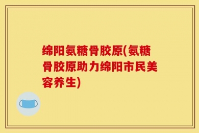 绵阳氨糖骨胶原(氨糖骨胶原助力绵阳市民美容养生)