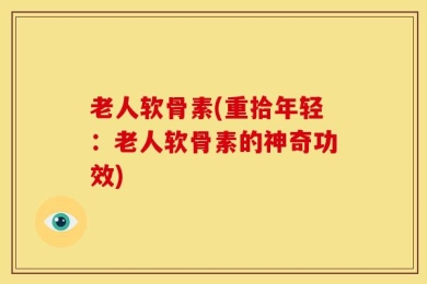 老人软骨素(重拾年轻：老人软骨素的神奇功效)