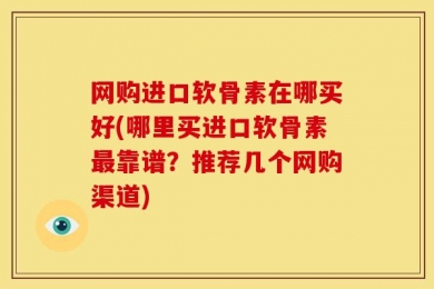 网购进口软骨素在哪买好(哪里买进口软骨素最靠谱？推荐几个网购渠道)