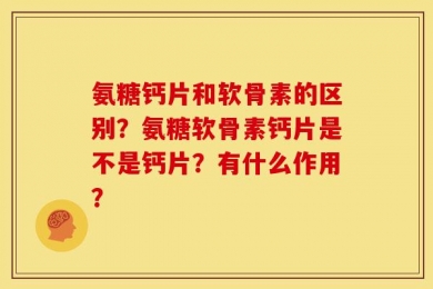 氨糖钙片和软骨素的区别？氨糖软骨素钙片是不是钙片？有什么作用？