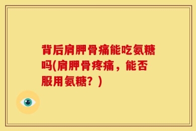 背后肩胛骨痛能吃氨糖吗(肩胛骨疼痛，能否服用氨糖？)