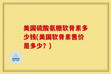 美国硫酸氨糖软骨素多少钱(美国软骨素售价是多少？)