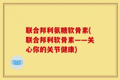 联合邦利氨糖软骨素(联合邦利软骨素——关心你的关节健康)