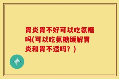 胃炎胃不好可以吃氨糖吗(可以吃氨糖缓解胃炎和胃不适吗？)