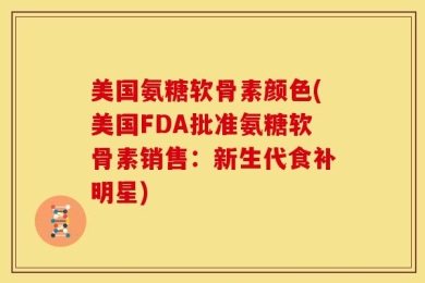 美国氨糖软骨素颜色(美国FDA批准氨糖软骨素销售：新生代食补明星)