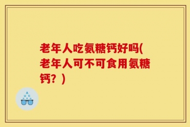 老年人吃氨糖钙好吗(老年人可不可食用氨糖钙？)