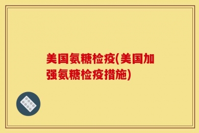 美国氨糖检疫(美国加强氨糖检疫措施)
