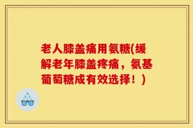老人膝盖痛用氨糖(缓解老年膝盖疼痛，氨基葡萄糖成有效选择！)