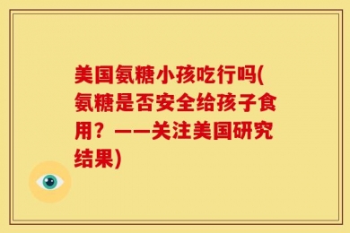 美国氨糖小孩吃行吗(氨糖是否安全给孩子食用？——关注美国研究结果)