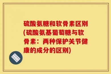 硫酸氨糖和软骨素区别(硫酸氨基葡萄糖与软骨素：两种保护关节健康的成分的区别)