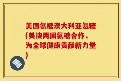 美国氨糖澳大利亚氨糖(美澳两国氨糖合作，为全球健康贡献新力量)
