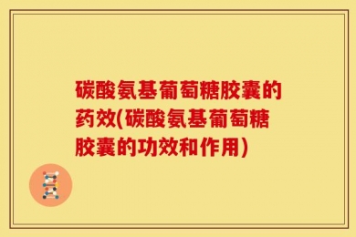 碳酸氨基葡萄糖胶囊的药效(碳酸氨基葡萄糖胶囊的功效和作用)