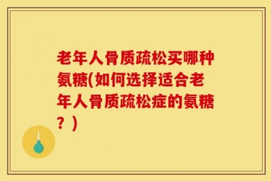 老年人骨质疏松买哪种氨糖(如何选择适合老年人骨质疏松症的氨糖？)