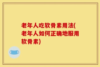老年人吃软骨素用法(老年人如何正确地服用软骨素)