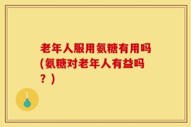 老年人服用氨糖有用吗(氨糖对老年人有益吗？)